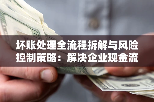 济南坏账处理全流程拆解与风险控制策略：解决企业现金流顽疾的实战指南