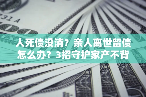 济南人死债没消？亲人离世留债怎么办？3招守护家产不背锅