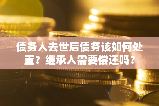 济南债务人去世后债务该如何处置？继承人需要偿还吗？