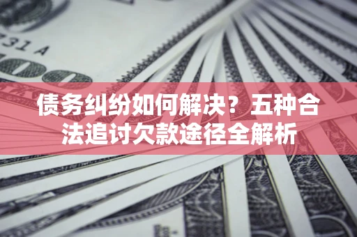 济南债务纠纷如何解决？五种合法追讨欠款途径全解析