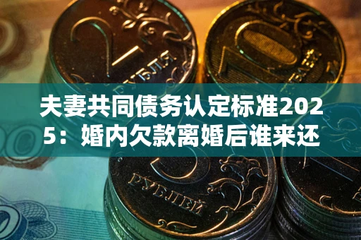 济南夫妻共同债务认定标准2025：婚内欠款离婚后谁来还？