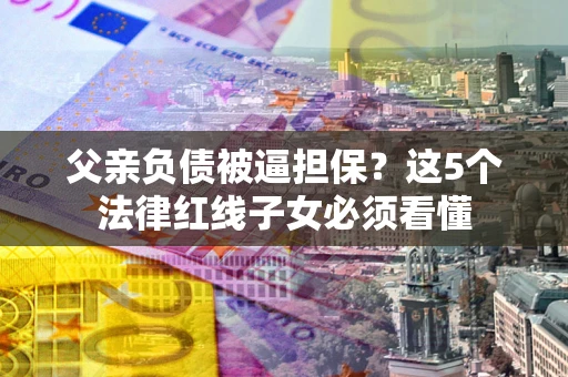 济南父亲负债被逼担保？这5个法律红线子女必须看懂