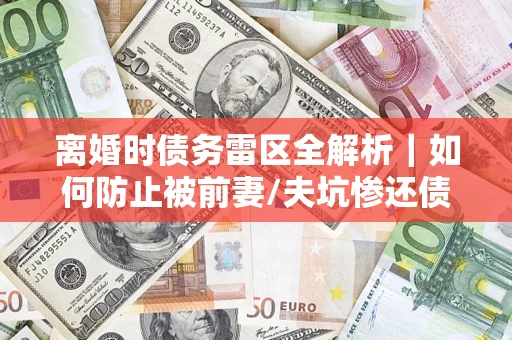 济南离婚时债务雷区全解析｜如何防止被前妻/夫坑惨还债？